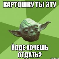 картошку ты эту йоде хочешь отдать?