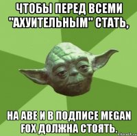 чтобы перед всеми "ахуительным" стать, на аве и в подписе megan fox должна стоять.