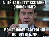 а чей-та вы тут все такие спокойные? может кому настроение испортить, м?