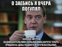 о заебись я вчера погулял 1000000 литров водки,коктеля,пиво,коньяка,вина,короче теперь пришлось цены поднять я почти все выпил.