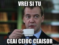 vrei si tu ceai ceioc ceaisor