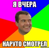 я вчера наруто смотрел