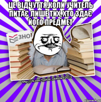 це відчуття,коли учитель питає лише тих, хто здає його предмет 