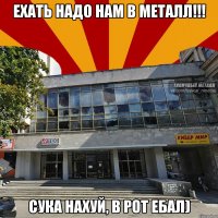 ехать надо нам в металл!!! сука нахуй, в рот ебал)