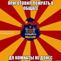 приготовил пожрать в общаге до комнаты не донёс