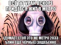 всё тут уран вскоре придётся жит в метро (думает:стоп это же метро 2033 блин ёщё чёрные) зашебенно