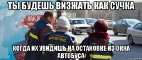 ты будешь визжать как сучка когда их увидишь на остановке из окна автобуса