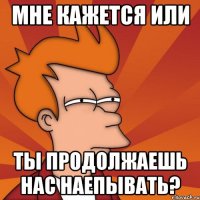 мне кажется или ты продолжаешь нас наепывать?