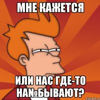 мне кажется или нас где-то на№бывают?