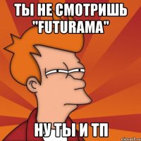 ты не смотришь "futurama" ну ты и тп