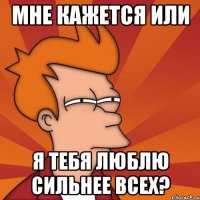 мне кажется или я тебя люблю сильнее всех?