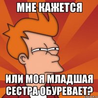 мне кажется или моя младшая сестра обуревает?