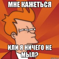 мне кажеться или я ничего не мыл?