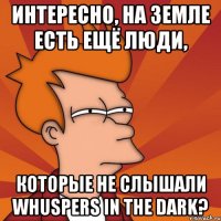 интересно, на земле есть ещё люди, которые не слышали whuspers in the dark?