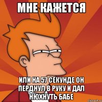 мне кажется или на 57 секунде он перднул в руку и дал нюхнуть бабе