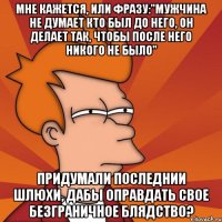 мне кажется, или фразу:"мужчина не думает кто был до него, он делает так, чтобы после него никого не было" придумали последнии шлюхи, дабы оправдать свое безграничное блядство?