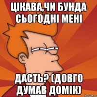 цікава,чи бунда сьогодні мені дасть? (довго думав домік)