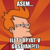 asem... ili ty opyat' v gostyah?!))