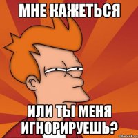 мне кажеться или ты меня игнорируешь?