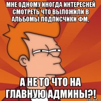 мне одному иногда интересней смотреть что выложили в альбомы подписчики фм, а не то что на главную админы?!