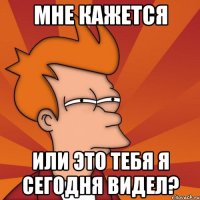 мне кажется или это тебя я сегодня видел?