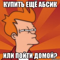 купить ещё абсик или пойти домой?