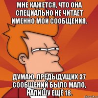 мне кажется, что она специально не читает именно мои сообщения. думаю, предыдущих 37 сообщений было мало, напишу ещё 18.