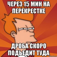 через 15 мин на перекрестке дроба скоро подьедит туда