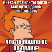 мне кажется или ты должен был идти с дэном встречаться? что-то пошло не по плану?