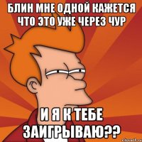 блин мне одной кажется что это уже через чур и я к тебе заигрываю??