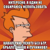 интересно, я один не собираюсь использовать кавалерию, пехоту без бтр, арбалетчиков и лучников?