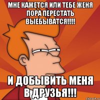 мне кажется или тебе женя пора перестать выебыватся!!! и добывить меня в друзья!!!