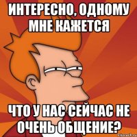 интересно, одному мне кажется что у нас сейчас не очень общение?