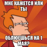 мне кажется или ты облюешься на 1 мая?