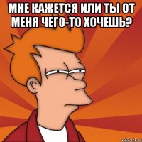 мне кажется или ты от меня чего-то хочешь? 