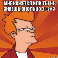 мне кажется или ты не знаешь сколько 2+2=? 