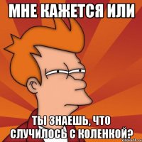 мне кажется или ты знаешь, что случилось с коленкой?