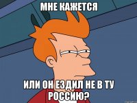 мне кажется или он ездил не в ту россию?