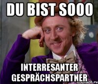 du bist sooo interresanter gesprächspartner