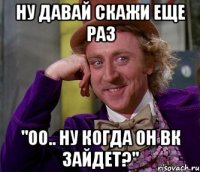 ну давай скажи еще раз "оо.. ну когда он вк зайдет?"