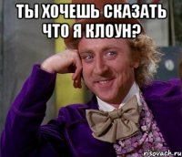 ты хочешь сказать что я клоун? 