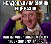 ибадова,ну ка скажи ещё разок как ты скучаешь по своему "не видимому" парню