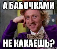 а бабочками не какаешь?