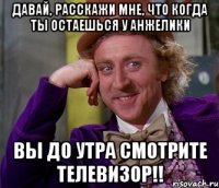 давай, расскажи мне, что когда ты остаешься у анжелики вы до утра смотрите телевизор!!