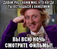 давай, расскажи мне, что когда ты остаешься у анжелики вы всю ночь смотрите фильмы!