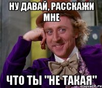 ну давай, расскажи мне что ты "не такая"