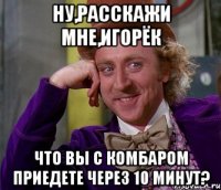 ну,расскажи мне,игорёк что вы с комбаром приедете через 10 минут?