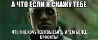 а что если я скажу тебе что я не хочу тебя выебать, а тем более бросить?