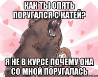 как ты опять поругался с катей? я не в курсе почему она со мной поругалась