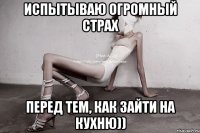 испытываю огромный страх перед тем, как зайти на кухню))